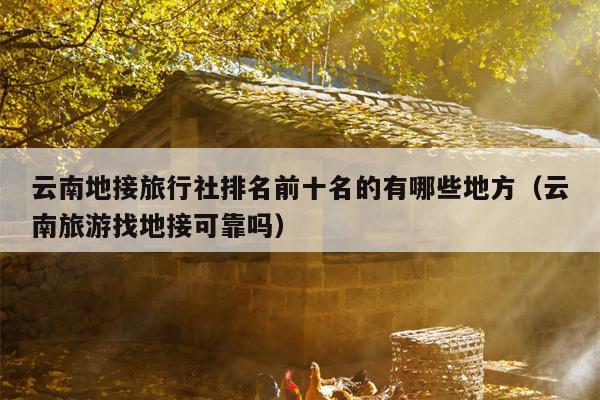 云南地接旅行社排名前十名的有哪些地方（云南旅游找地接可靠吗）