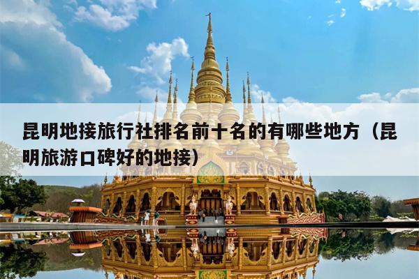 昆明地接旅行社排名前十名的有哪些地方（昆明旅游口碑好的地接）
