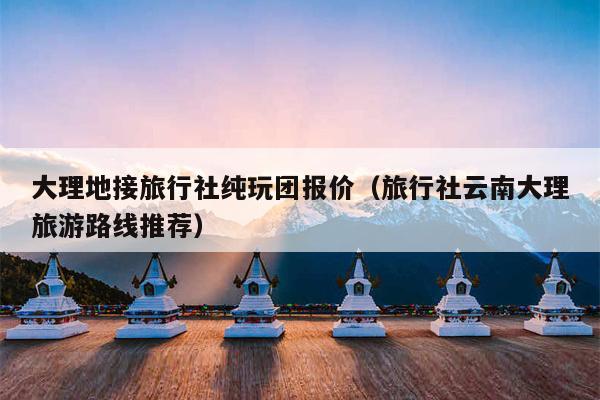 大理地接旅行社纯玩团报价（旅行社云南大理旅游路线推荐）