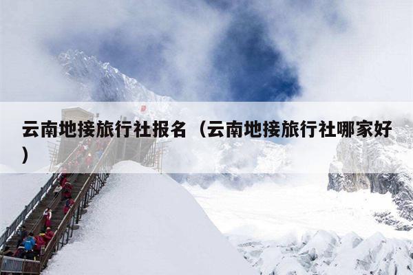 云南地接旅行社报名（云南地接旅行社哪家好）