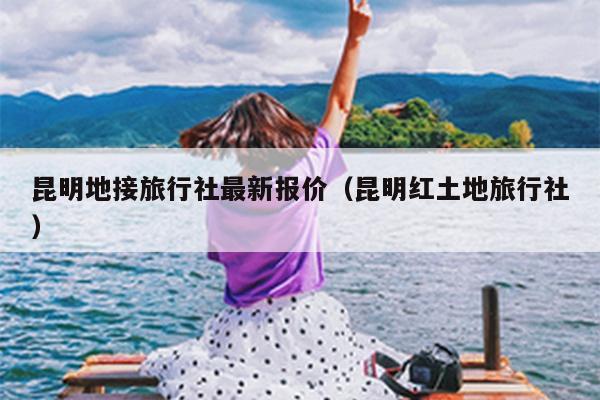 昆明地接旅行社最新报价（昆明红土地旅行社）