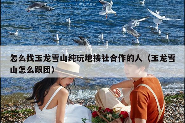 怎么找玉龙雪山纯玩地接社合作的人（玉龙雪山怎么跟团）