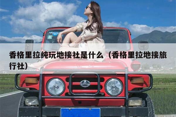 香格里拉纯玩地接社是什么（香格里拉地接旅行社）