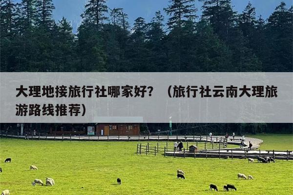 大理地接旅行社哪家好？（旅行社云南大理旅游路线推荐）