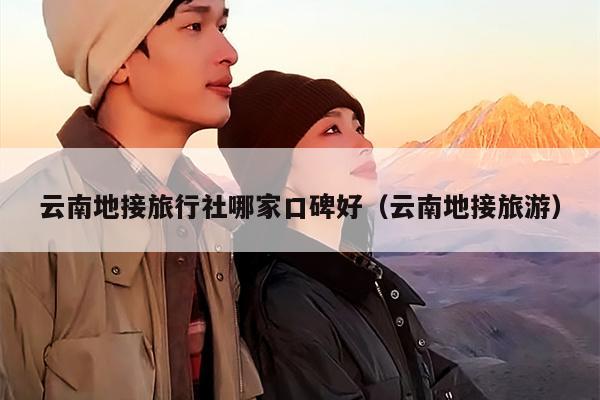 云南地接旅行社哪家口碑好（云南地接旅游）
