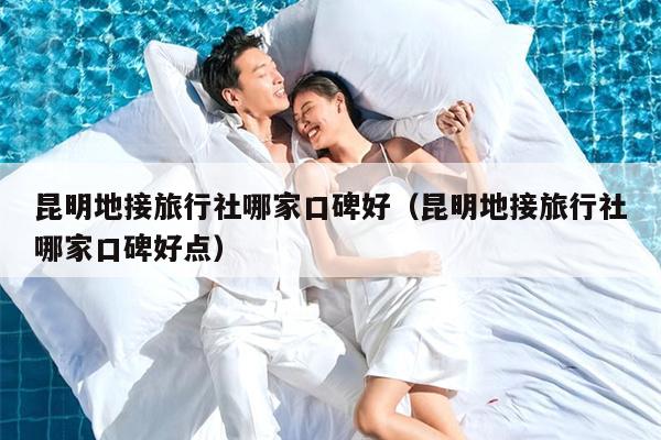 昆明地接旅行社哪家口碑好（昆明地接旅行社哪家口碑好点）