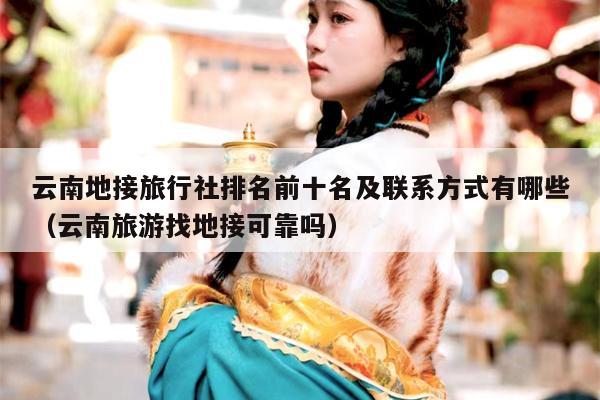 云南地接旅行社排名前十名及联系方式有哪些（云南旅游找地接可靠吗）