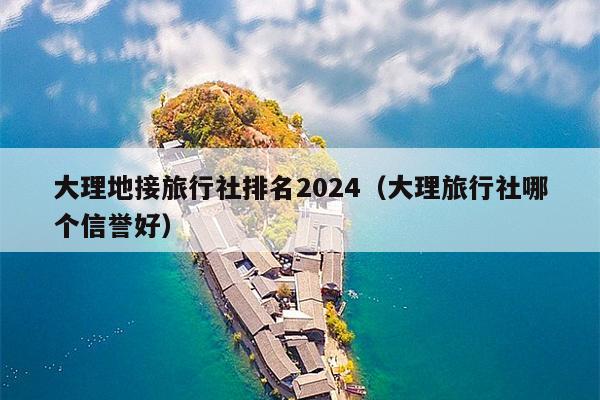 大理地接旅行社排名2024（大理旅行社哪个信誉好）