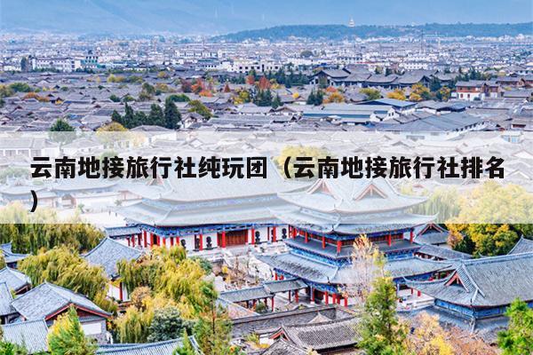 云南地接旅行社纯玩团（云南地接旅行社排名）