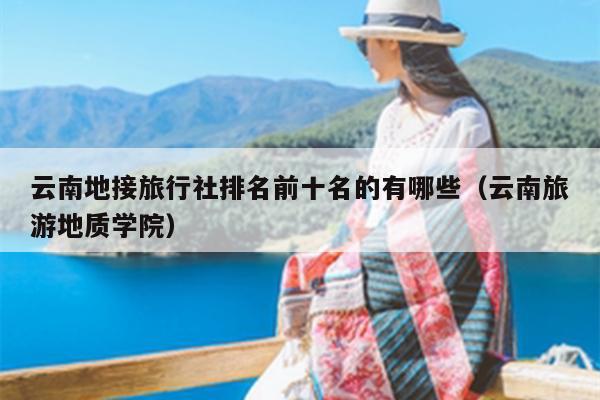 云南地接旅行社排名前十名的有哪些（云南旅游地质学院）