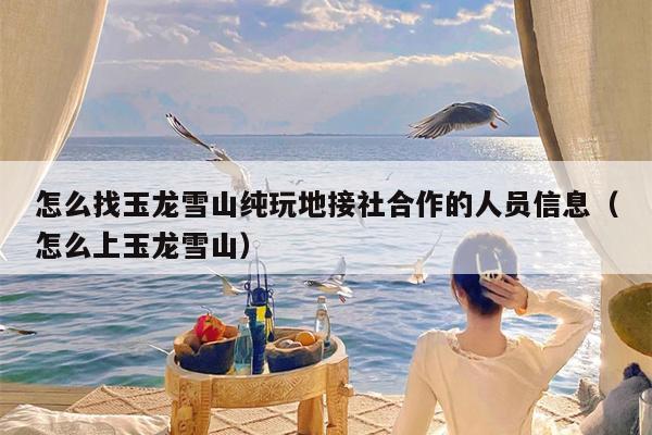 怎么找玉龙雪山纯玩地接社合作的人员信息（怎么上玉龙雪山）