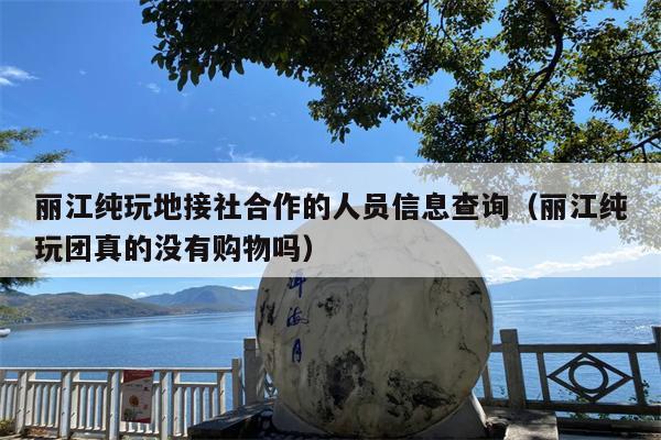 丽江纯玩地接社合作的人员信息查询（丽江纯玩团真的没有购物吗）