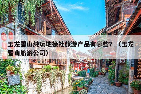 玉龙雪山纯玩地接社旅游产品有哪些？（玉龙雪山旅游公司）