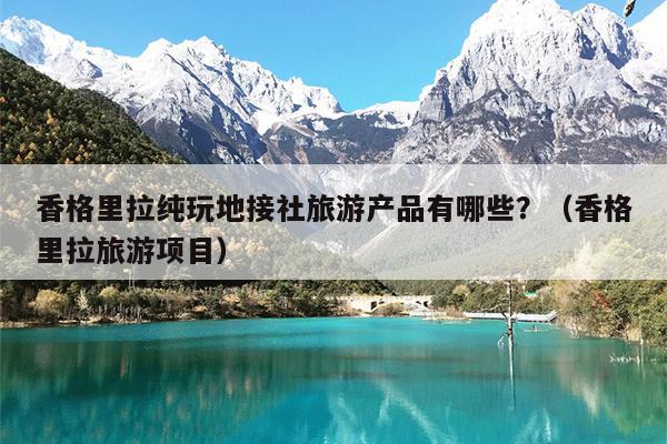 香格里拉纯玩地接社旅游产品有哪些？（香格里拉旅游项目）