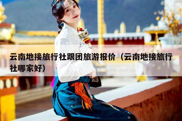 云南地接旅行社跟团旅游报价（云南地接旅行社哪家好）