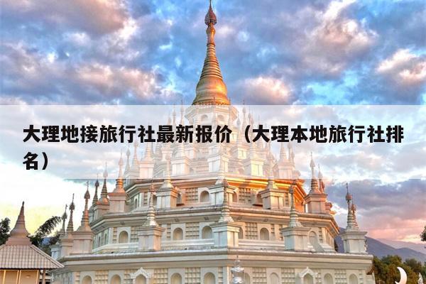 大理地接旅行社最新报价（大理本地旅行社排名）