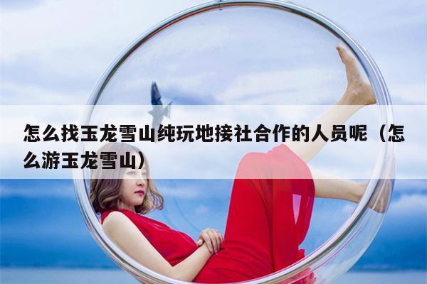 怎么找玉龙雪山纯玩地接社合作的人员呢（怎么游玉龙雪山）