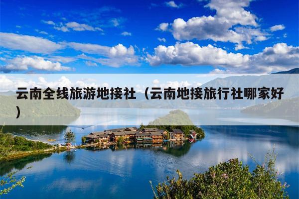 云南全线旅游地接社（云南地接旅行社哪家好）