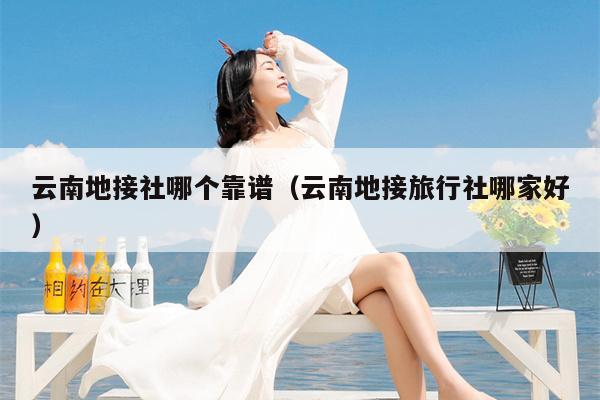云南地接社哪个靠谱（云南地接旅行社哪家好）