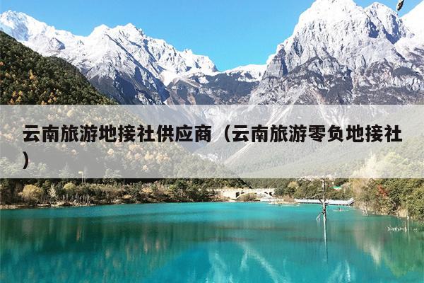 云南旅游地接社供应商（云南旅游零负地接社）