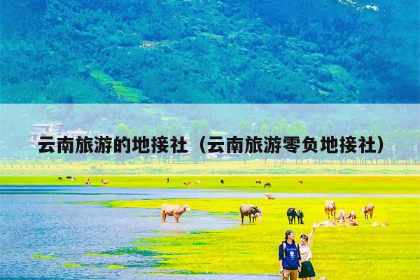 云南旅游的地接社（云南旅游零负地接社）