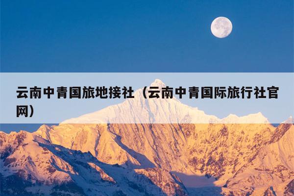 云南中青国旅地接社（云南中青国际旅行社官网）