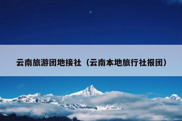 云南旅游团地接社（云南本地旅行社报团）