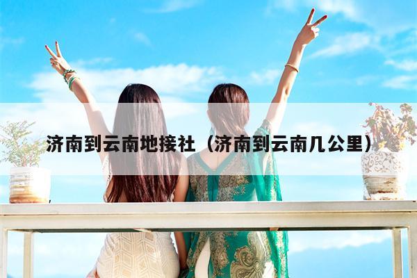 济南到云南地接社（济南到云南几公里）