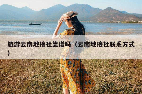 旅游云南地接社靠谱吗（云南地接社联系方式）