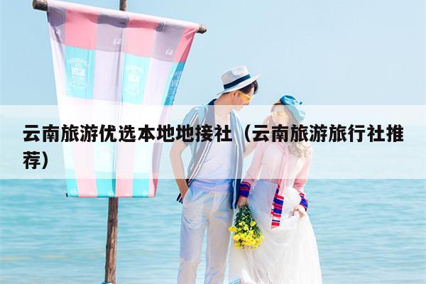 云南旅游优选本地地接社（云南旅游旅行社推荐）
