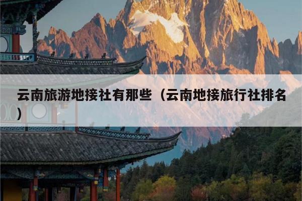 云南旅游地接社有那些（云南地接旅行社排名）