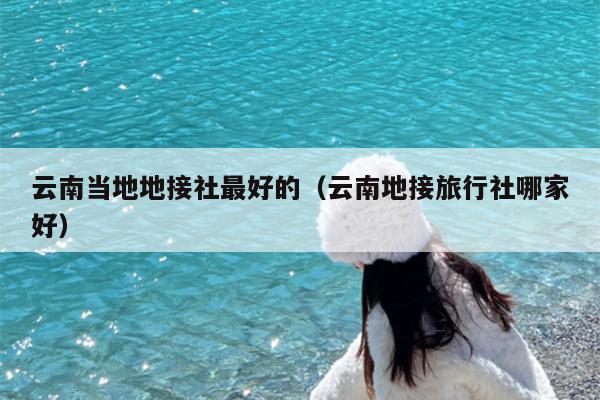 云南当地地接社最好的（云南地接旅行社哪家好）