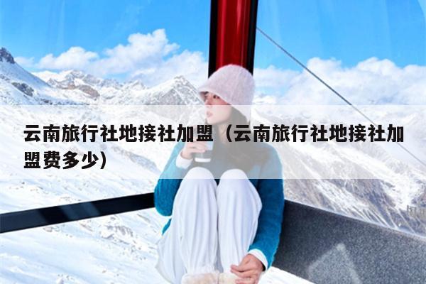 云南旅行社地接社加盟（云南旅行社地接社加盟费多少）