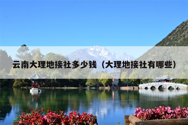 云南大理地接社多少钱（大理地接社有哪些）