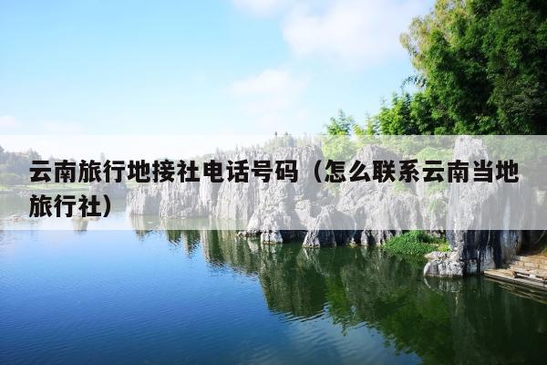 云南旅行地接社电话号码（怎么联系云南当地旅行社）