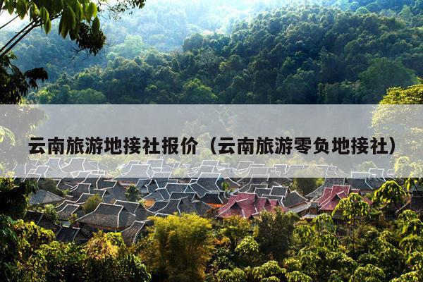 云南旅游地接社报价（云南旅游零负地接社）