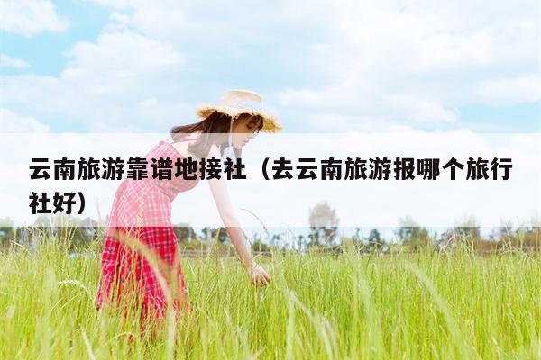云南旅游靠谱地接社（去云南旅游报哪个旅行社好）