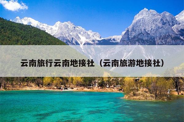 云南旅行云南地接社（云南旅游地接社）