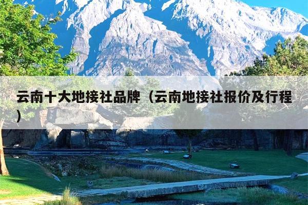 云南十大地接社品牌（云南地接社报价及行程）