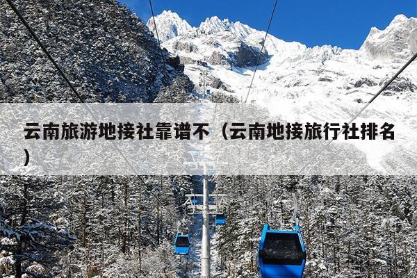 云南旅游地接社靠谱不（云南地接旅行社排名）