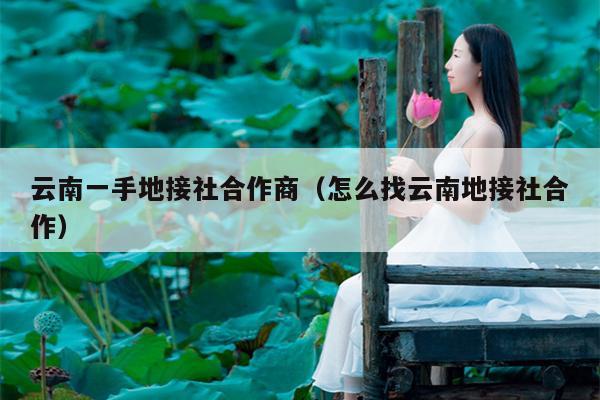 云南一手地接社合作商（怎么找云南地接社合作）