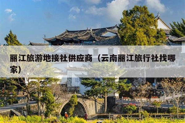 丽江旅游地接社供应商（云南丽江旅行社找哪家）