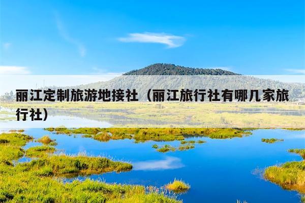 丽江定制旅游地接社（丽江旅行社有哪几家旅行社）