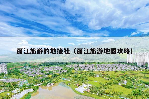 丽江旅游的地接社（丽江旅游地图攻略）