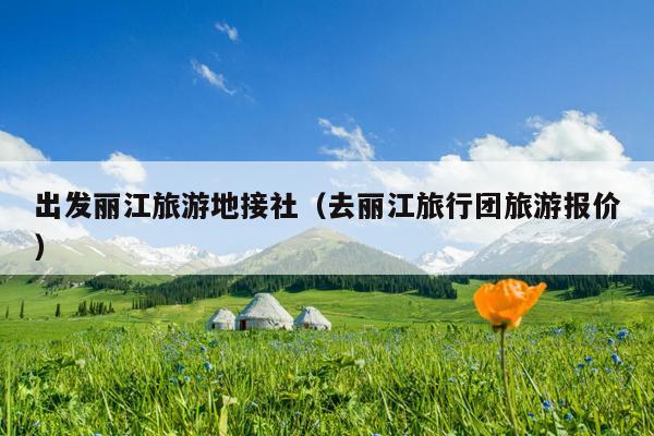 出发丽江旅游地接社（去丽江旅行团旅游报价）
