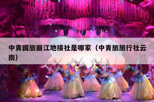 中青国旅丽江地接社是哪家（中青旅旅行社云南）