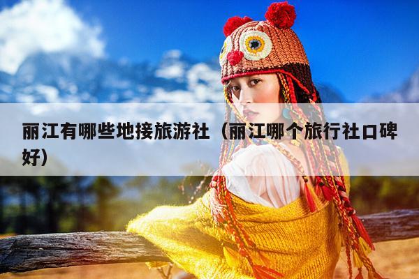丽江有哪些地接旅游社（丽江哪个旅行社口碑好）