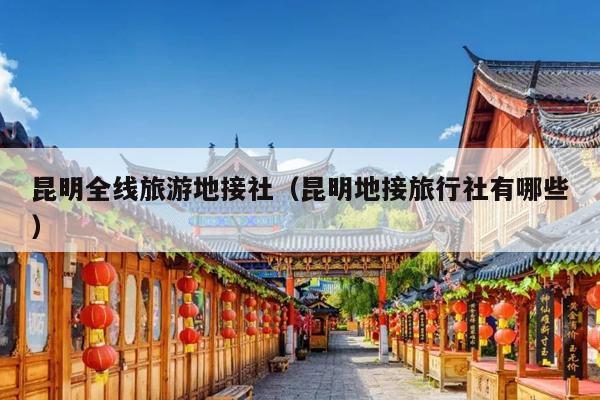 昆明全线旅游地接社（昆明地接旅行社有哪些）