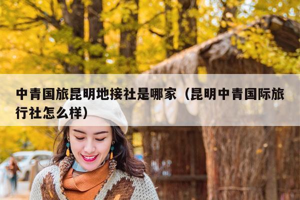 中青国旅昆明地接社是哪家（昆明中青国际旅行社怎么样）