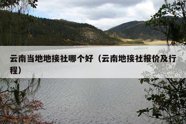 云南当地地接社哪个好（云南地接社报价及行程）